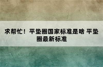 求帮忙！平垫圈国家标准是啥 平垫圈最新标准